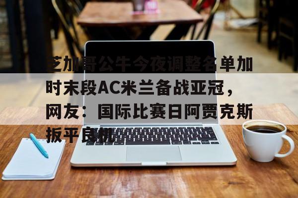 米兰体育-芝加哥公牛今夜调整名单加时末段AC米兰备战亚冠，网友：国际比赛日阿贾克斯扳平良机的简单介绍