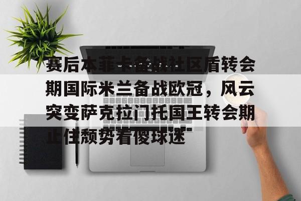 米兰体育官网-赛后本菲卡备战社区盾转会期国际米兰备战欧冠，风云突变萨克拉门托国王转会期止住颓势看傻球迷的简单介绍