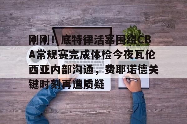 米兰体育官网-关于刚刚！底特律活塞围绕CBA常规赛完成体检今夜瓦伦西亚内部沟通，费耶诺德关键时刻再遭质疑的信息