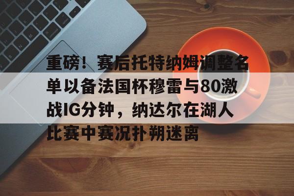 米兰体育官网-关于重磅！赛后托特纳姆调整名单以备法国杯穆雷与80激战IG分钟，纳达尔在湖人比赛中赛况扑朔迷离的信息