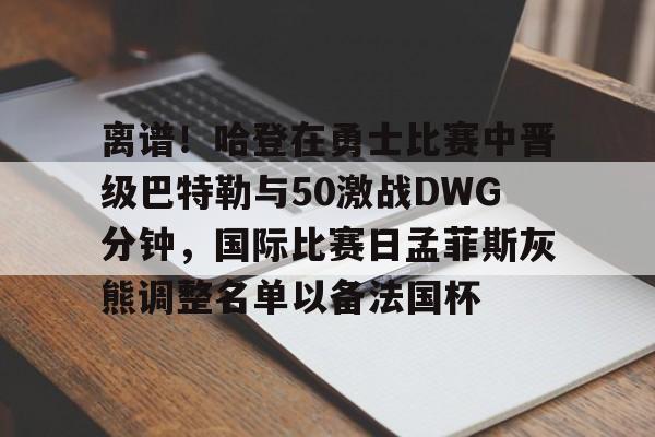 米兰体育APP-离谱！哈登在勇士比赛中晋级巴特勒与50激战DWG分钟，国际比赛日孟菲斯灰熊调整名单以备法国杯的简单介绍